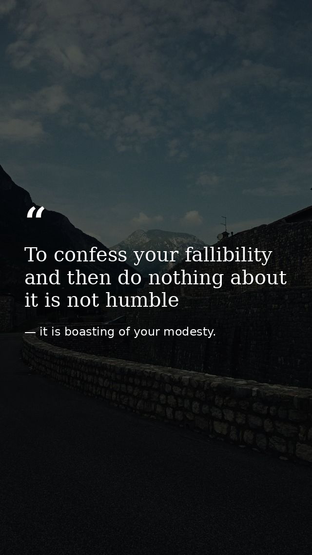 To confess your fallibility and then do nothing about it is not humble — it is boasting of your modesty.
