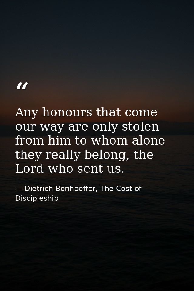 Any honours that come our way are only stolen from him to whom alone they really belong, the Lord who sent us. — Dietrich Bonhoeffer, The Cost of Discipleship