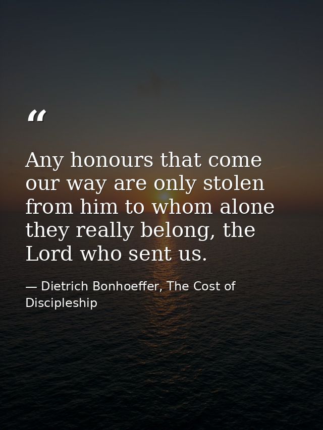 Any honours that come our way are only stolen from him to whom alone they really belong, the Lord who sent us. — Dietrich Bonhoeffer, The Cost of Discipleship