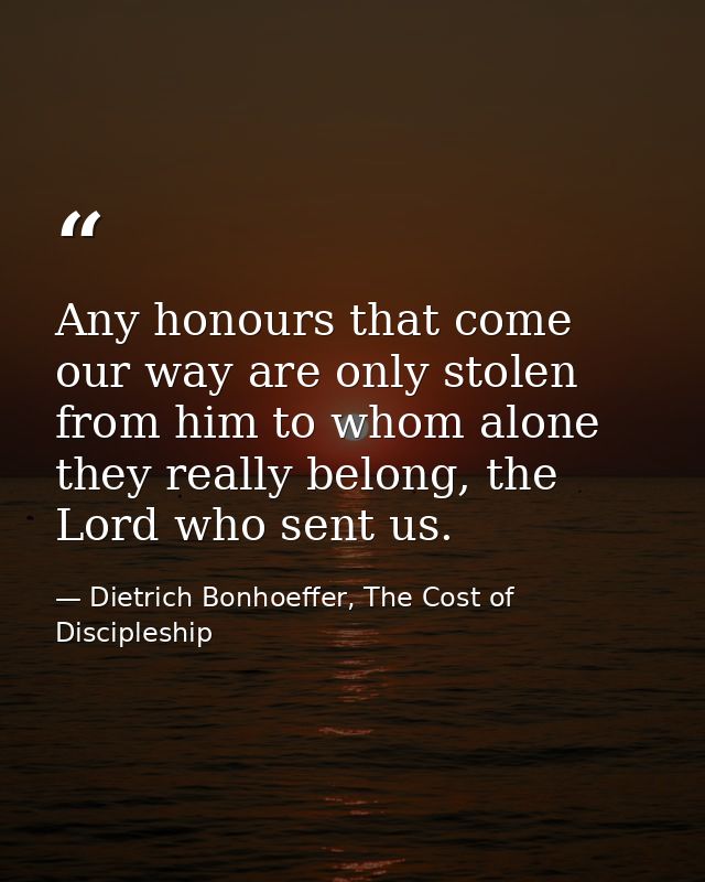 Any honours that come our way are only stolen from him to whom alone they really belong, the Lord who sent us. — Dietrich Bonhoeffer, The Cost of Discipleship
