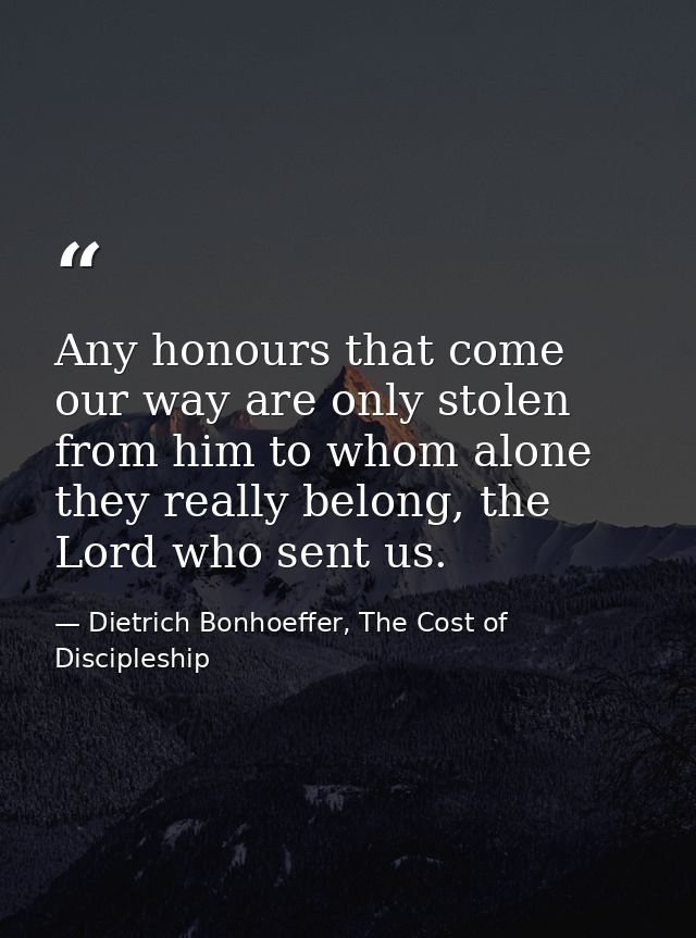 Any honours that come our way are only stolen from him to whom alone they really belong, the Lord who sent us. — Dietrich Bonhoeffer, The Cost of Discipleship