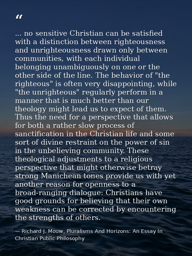 ... no sensitive Christian can be satisfied with a distinction between righteousness and unrighteousness drawn only betw — Richard J. Mouw, Pluralisms And Horizons: An Essay In Christian Public Philosophy