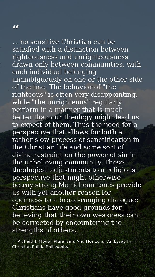 ... no sensitive Christian can be satisfied with a distinction between righteousness and unrighteousness drawn only betw — Richard J. Mouw, Pluralisms And Horizons: An Essay In Christian Public Philosophy