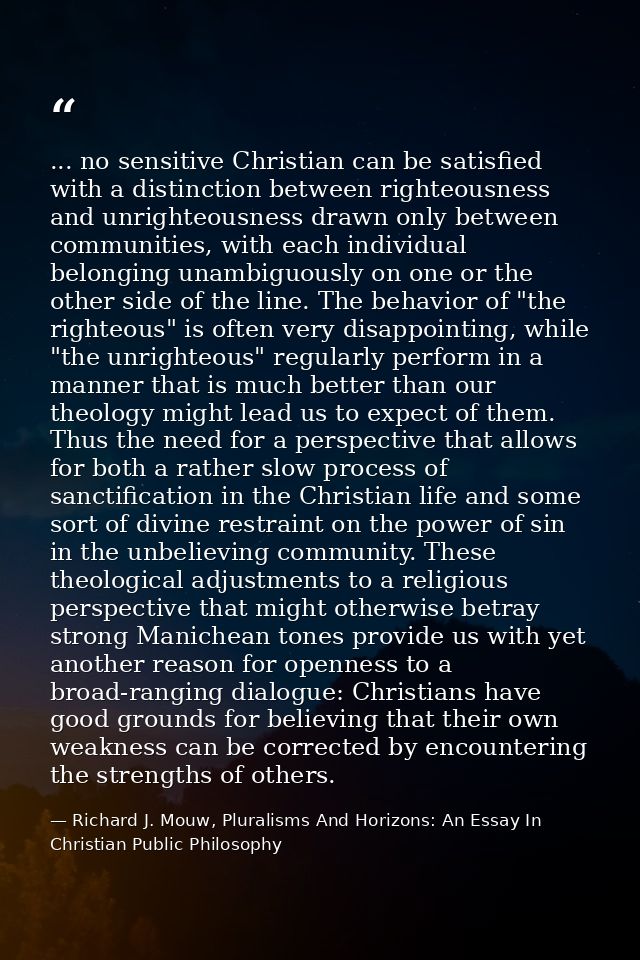 ... no sensitive Christian can be satisfied with a distinction between righteousness and unrighteousness drawn only betw — Richard J. Mouw, Pluralisms And Horizons: An Essay In Christian Public Philosophy