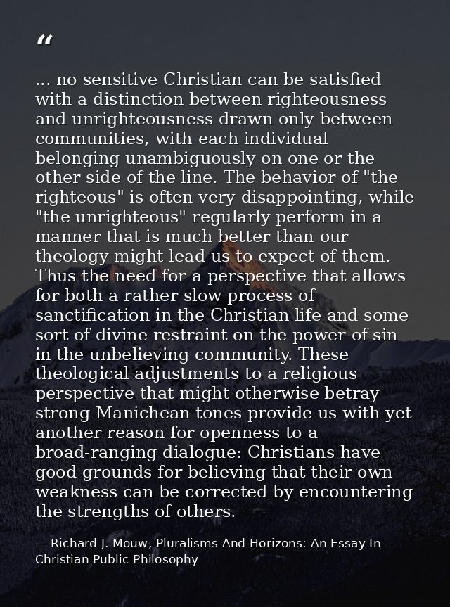 ... no sensitive Christian can be satisfied with a distinction between righteousness and unrighteousness drawn only betw — Richard J. Mouw, Pluralisms And Horizons: An Essay In Christian Public Philosophy
