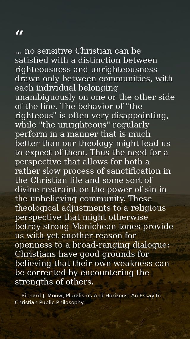 ... no sensitive Christian can be satisfied with a distinction between righteousness and unrighteousness drawn only betw — Richard J. Mouw, Pluralisms And Horizons: An Essay In Christian Public Philosophy