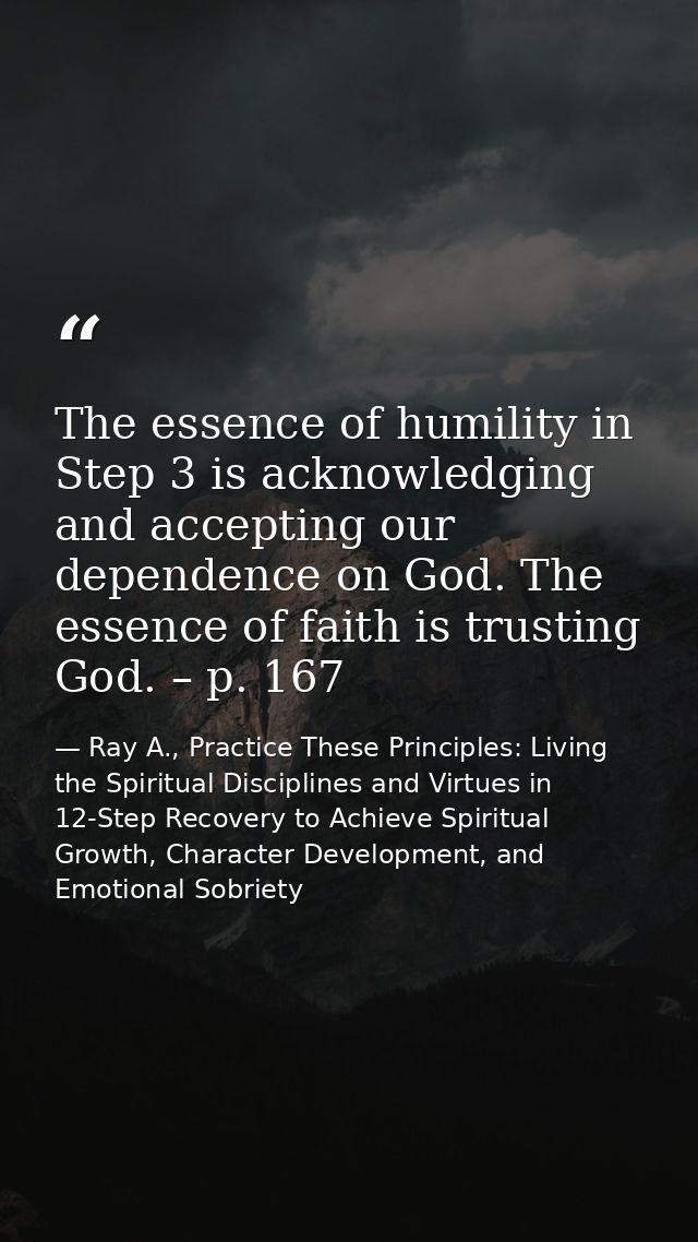 The essence of humility in Step 3 is acknowledging and accepting our dependence on God. The essence of faith is trusting — Ray A., Practice These Principles: Living the Spiritual Disciplines and Virtues in 12-Step Recovery to Achieve Spiritual Growth, Character Development, and Emotional Sobriety