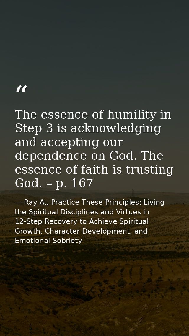 The essence of humility in Step 3 is acknowledging and accepting our dependence on God. The essence of faith is trusting — Ray A., Practice These Principles: Living the Spiritual Disciplines and Virtues in 12-Step Recovery to Achieve Spiritual Growth, Character Development, and Emotional Sobriety