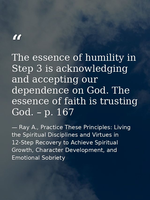 The essence of humility in Step 3 is acknowledging and accepting our dependence on God. The essence of faith is trusting — Ray A., Practice These Principles: Living the Spiritual Disciplines and Virtues in 12-Step Recovery to Achieve Spiritual Growth, Character Development, and Emotional Sobriety