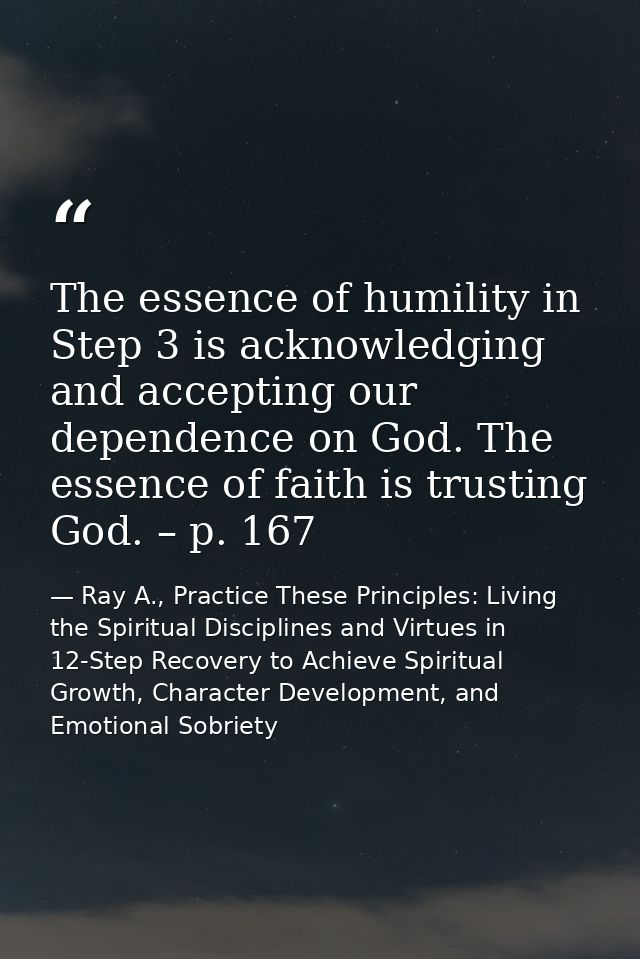 The essence of humility in Step 3 is acknowledging and accepting our dependence on God. The essence of faith is trusting — Ray A., Practice These Principles: Living the Spiritual Disciplines and Virtues in 12-Step Recovery to Achieve Spiritual Growth, Character Development, and Emotional Sobriety