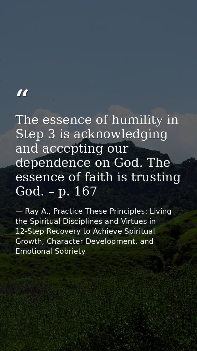 The essence of humility in Step 3 is acknowledging and accepting our dependence on God. The essence of faith is trusting — Ray A., Practice These Principles: Living the Spiritual Disciplines and Virtues in 12-Step Recovery to Achieve Spiritual Growth, Character Development, and Emotional Sobriety