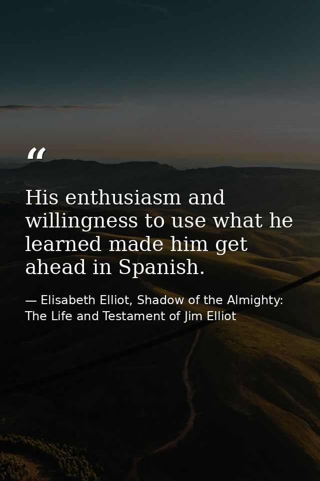 His enthusiasm and willingness to use what he learned made him get ahead in Spanish. — Elisabeth Elliot, Shadow of the Almighty: The Life and Testament of Jim Elliot