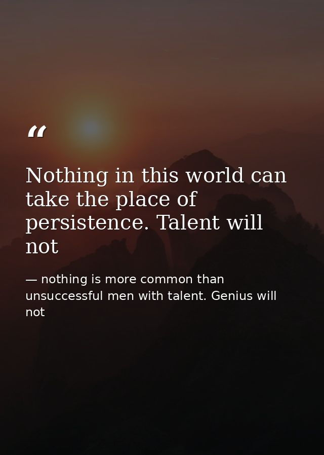 Nothing in this world can take the place of persistence. Talent will not — nothing is more common than unsuccessful men with talent. Genius will not