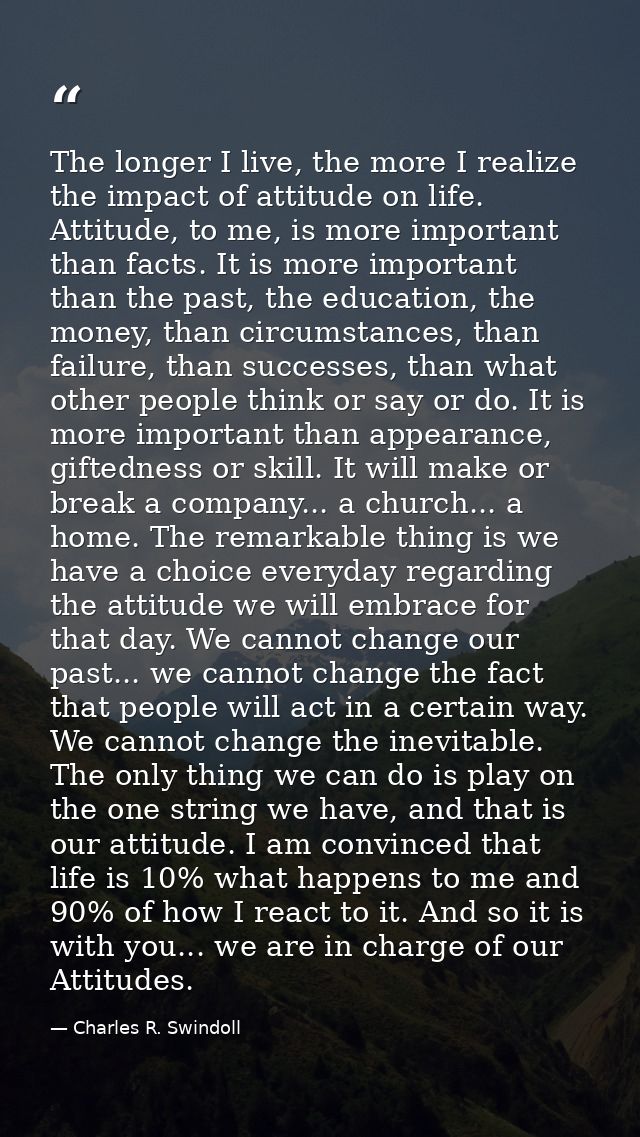 The longer I live, the more I realize the impact of attitude on life. Attitude, to me, is more important than facts. It  — Charles R. Swindoll