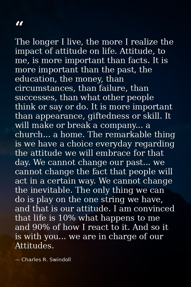 The longer I live, the more I realize the impact of attitude on life. Attitude, to me, is more important than facts. It  — Charles R. Swindoll