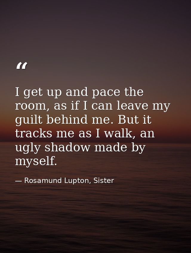 I get up and pace the room, as if I can leave my guilt behind me. But it tracks me as I walk, an ugly shadow made by mys — Rosamund Lupton, Sister