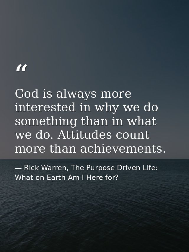 God is always more interested in why we do something than in what we do. Attitudes count more than achievements. — Rick Warren, The Purpose Driven Life: What on Earth Am I Here for?