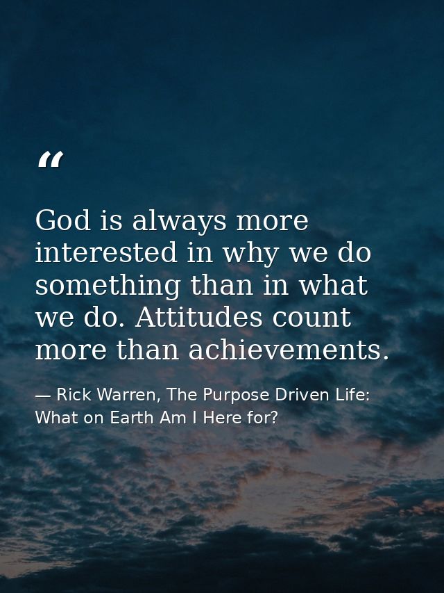 God is always more interested in why we do something than in what we do. Attitudes count more than achievements. — Rick Warren, The Purpose Driven Life: What on Earth Am I Here for?