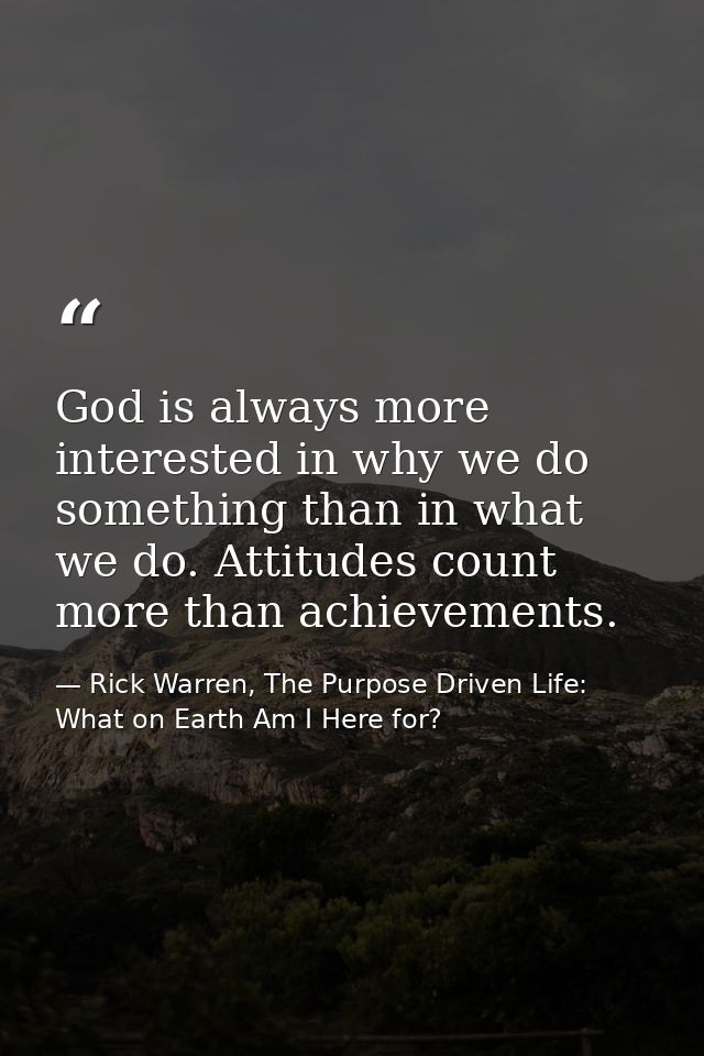 God is always more interested in why we do something than in what we do. Attitudes count more than achievements. — Rick Warren, The Purpose Driven Life: What on Earth Am I Here for?
