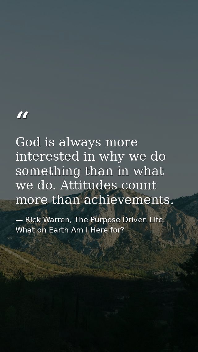 God is always more interested in why we do something than in what we do. Attitudes count more than achievements. — Rick Warren, The Purpose Driven Life: What on Earth Am I Here for?