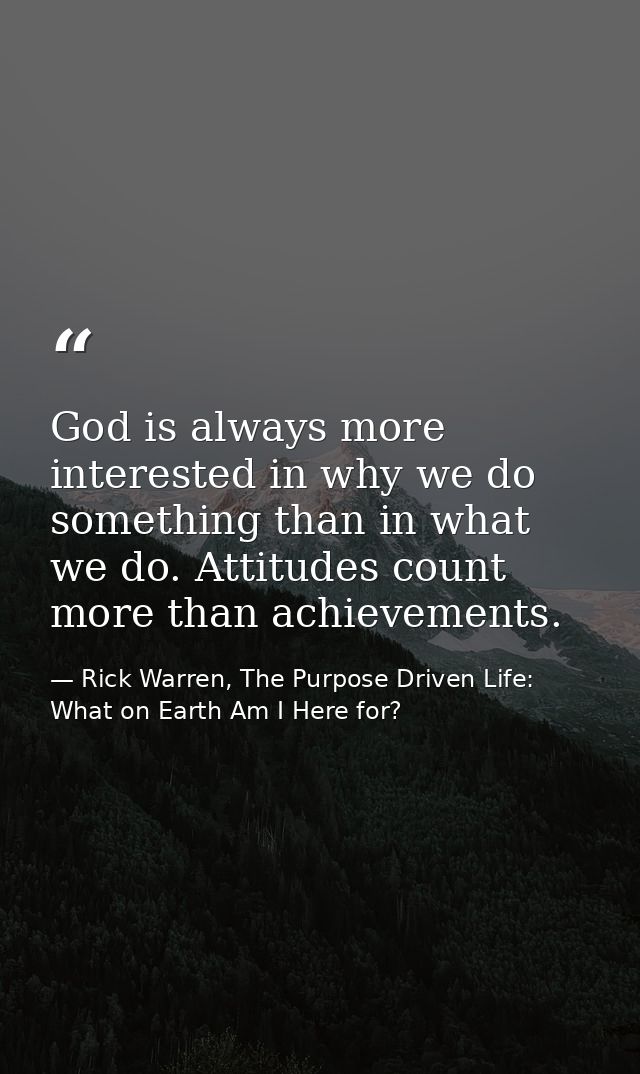 God is always more interested in why we do something than in what we do. Attitudes count more than achievements. — Rick Warren, The Purpose Driven Life: What on Earth Am I Here for?