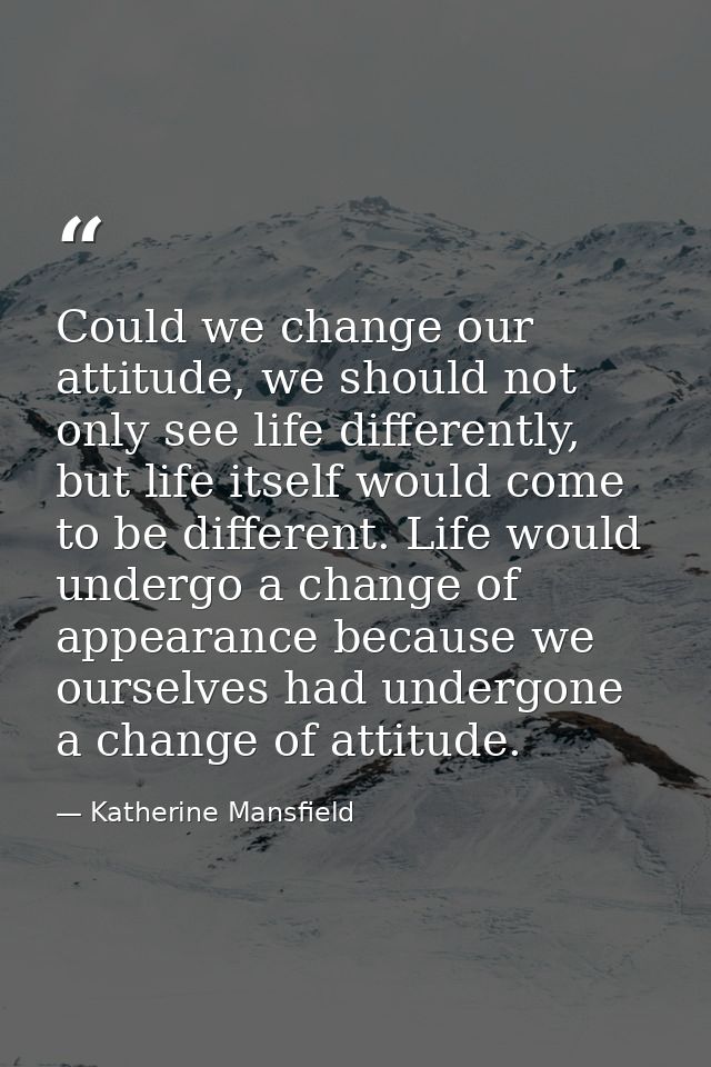 Could we change our attitude, we should not only see life differently, but life itself would come to be different. Life  — Katherine Mansfield