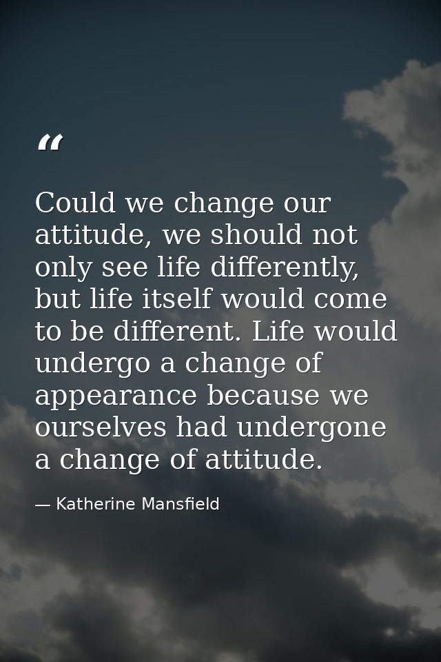 Could we change our attitude, we should not only see life differently, but life itself would come to be different. Life  — Katherine Mansfield