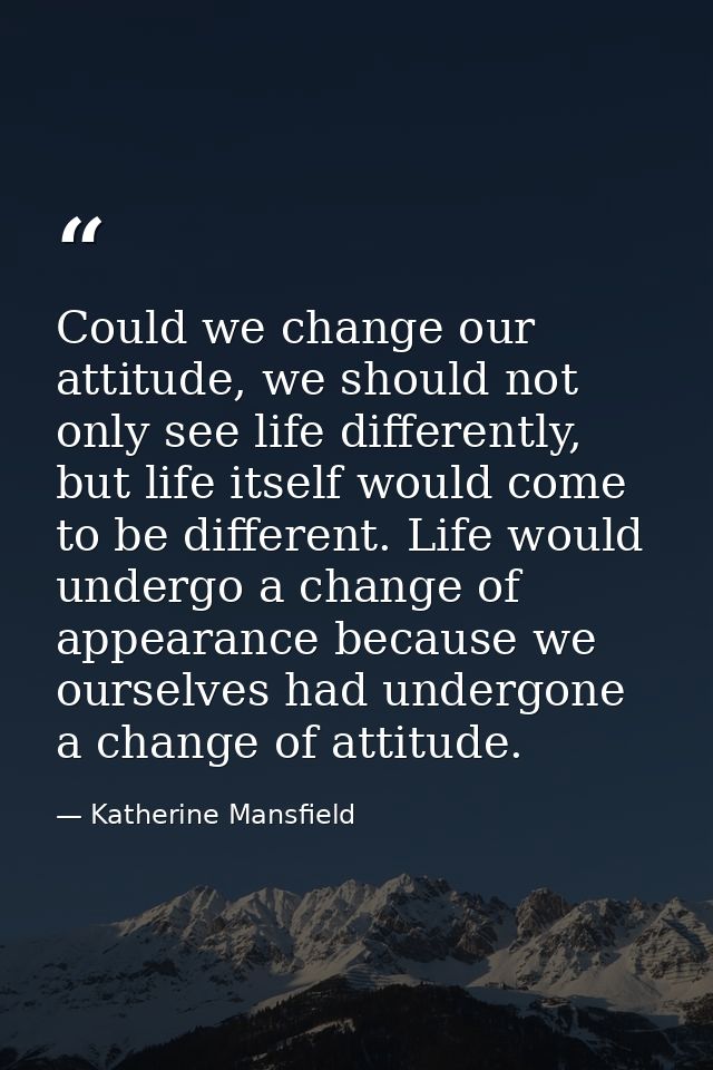 Could we change our attitude, we should not only see life differently, but life itself would come to be different. Life  — Katherine Mansfield