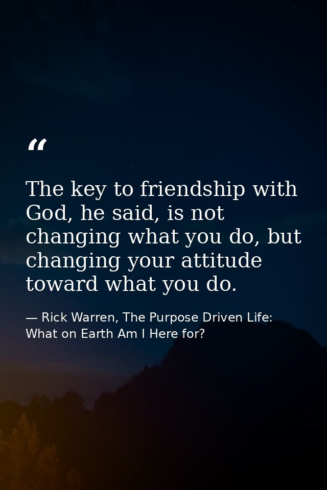 The key to friendship with God, he said, is not changing what you do, but changing your attitude toward what you do. — Rick Warren, The Purpose Driven Life: What on Earth Am I Here for?
