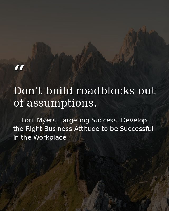 Don’t build roadblocks out of assumptions. — Lorii Myers, Targeting Success, Develop the Right Business Attitude to be Successful in the Workplace
