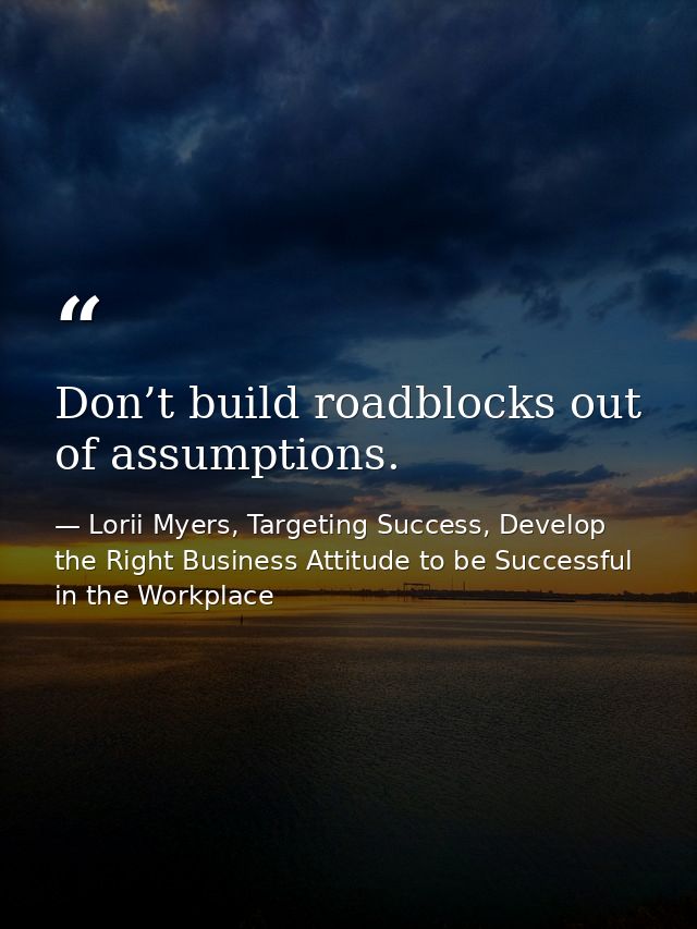 Don’t build roadblocks out of assumptions. — Lorii Myers, Targeting Success, Develop the Right Business Attitude to be Successful in the Workplace
