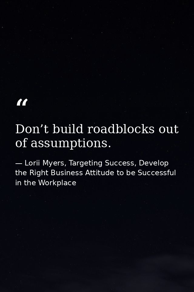 Don’t build roadblocks out of assumptions. — Lorii Myers, Targeting Success, Develop the Right Business Attitude to be Successful in the Workplace