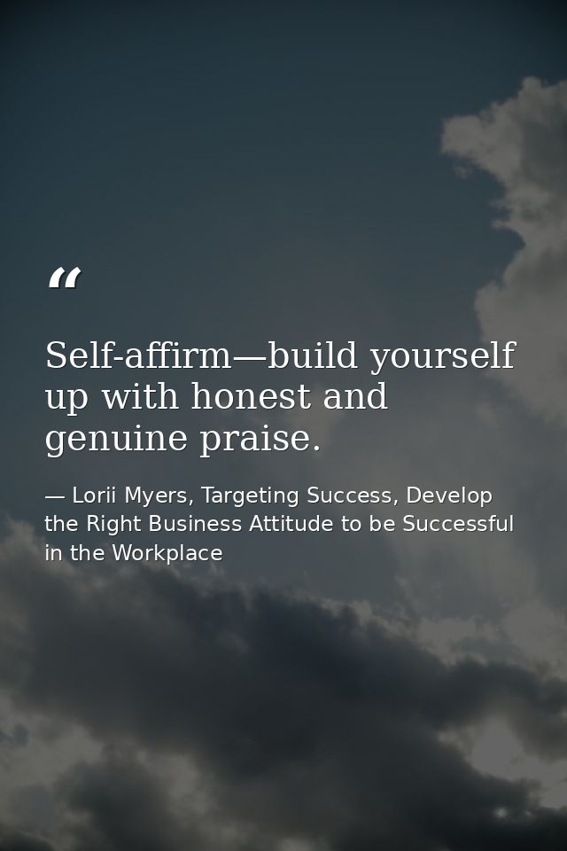 Self-affirm—build yourself up with honest and genuine praise. — Lorii Myers, Targeting Success, Develop the Right Business Attitude to be Successful in the Workplace