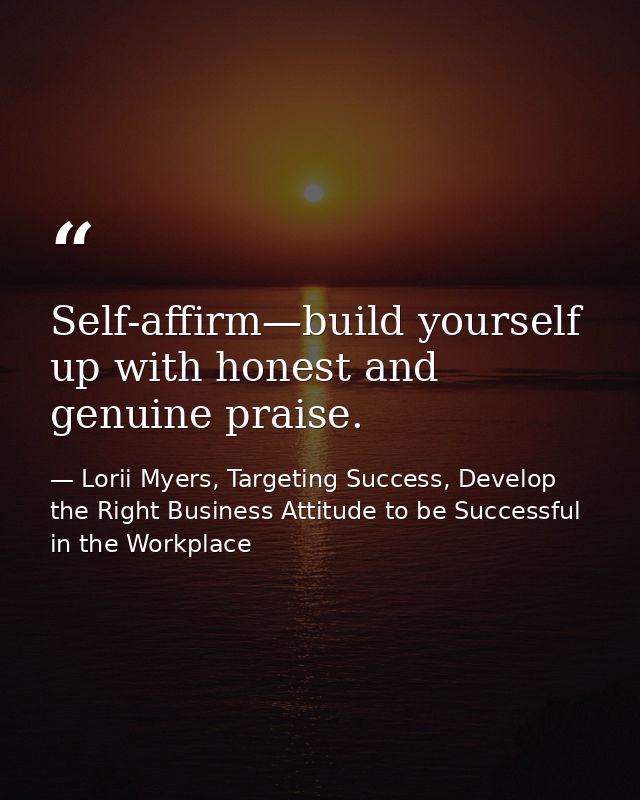 Self-affirm—build yourself up with honest and genuine praise. — Lorii Myers, Targeting Success, Develop the Right Business Attitude to be Successful in the Workplace