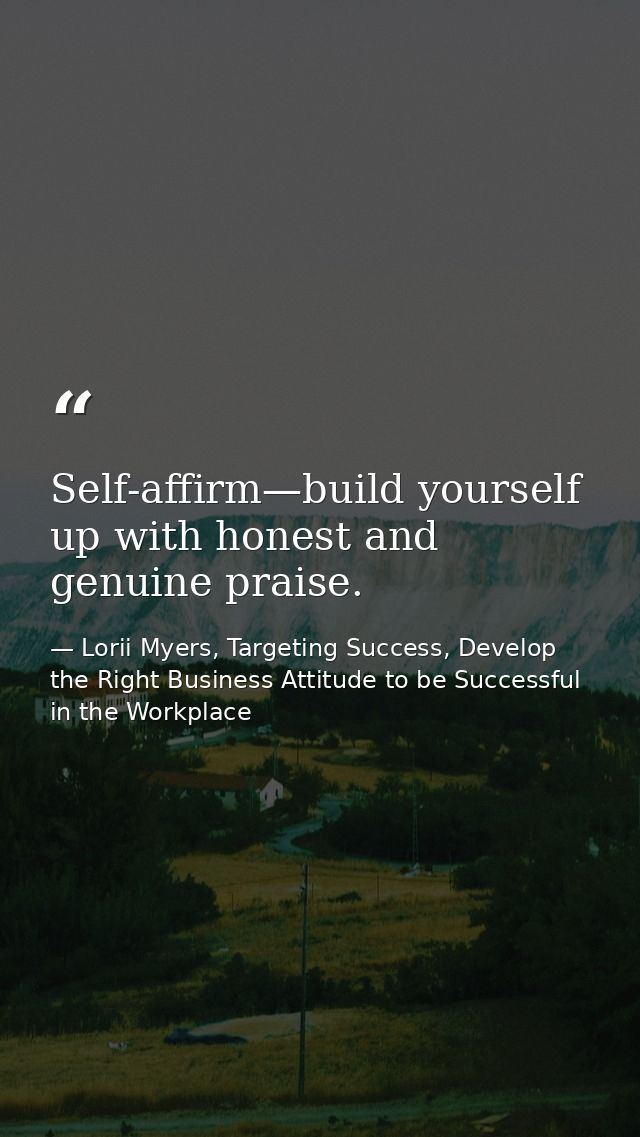 Self-affirm—build yourself up with honest and genuine praise. — Lorii Myers, Targeting Success, Develop the Right Business Attitude to be Successful in the Workplace