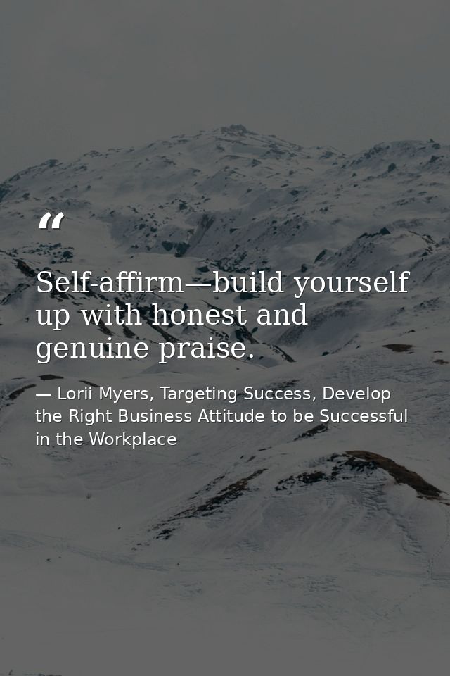 Self-affirm—build yourself up with honest and genuine praise. — Lorii Myers, Targeting Success, Develop the Right Business Attitude to be Successful in the Workplace