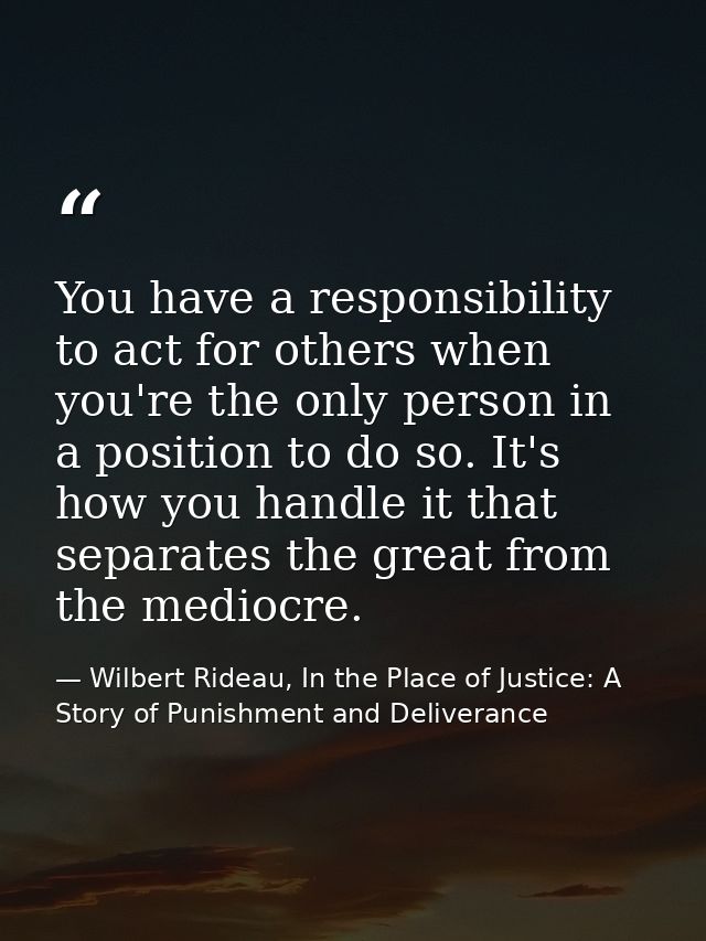 You have a responsibility to act for others when you're the only person in a position to do so. It's how you handle it t — Wilbert Rideau, In the Place of Justice: A Story of Punishment and Deliverance