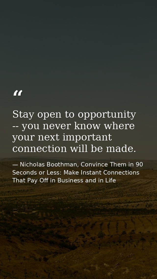 Stay open to opportunity -- you never know where your next important connection will be made. — Nicholas Boothman, Convince Them in 90 Seconds or Less: Make Instant Connections That Pay Off in Business and in Life