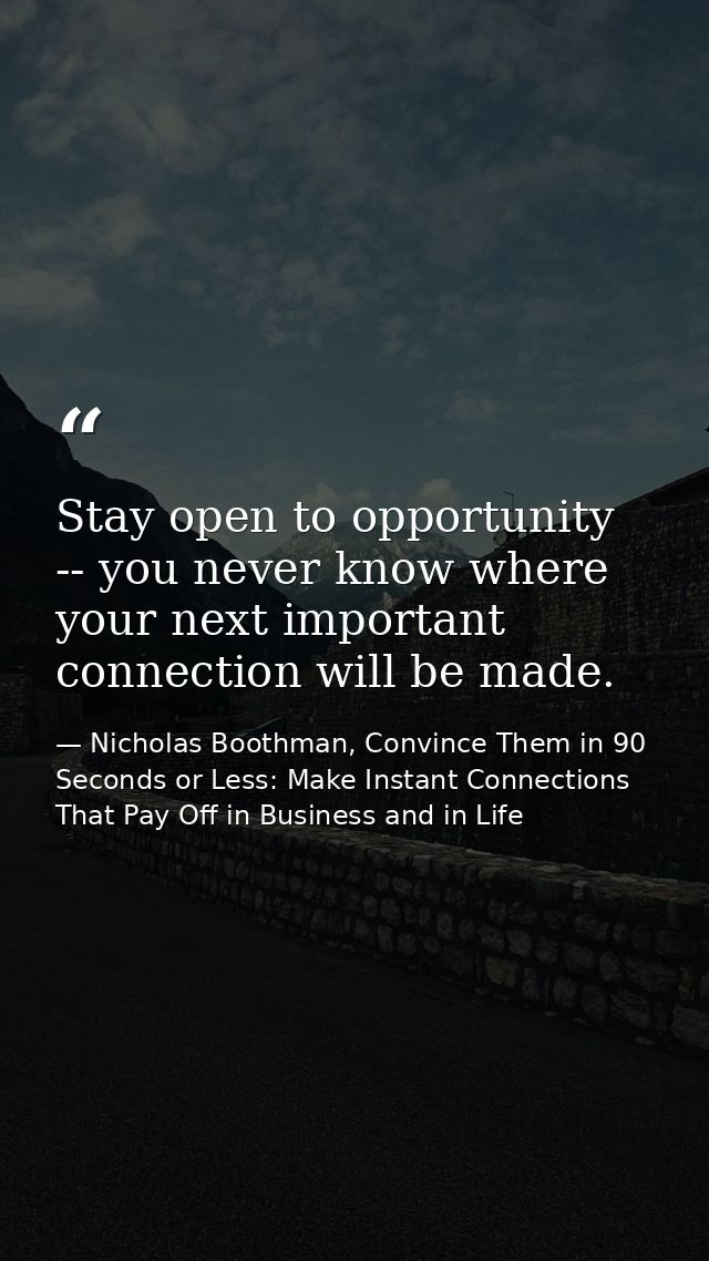 Stay open to opportunity -- you never know where your next important connection will be made. — Nicholas Boothman, Convince Them in 90 Seconds or Less: Make Instant Connections That Pay Off in Business and in Life