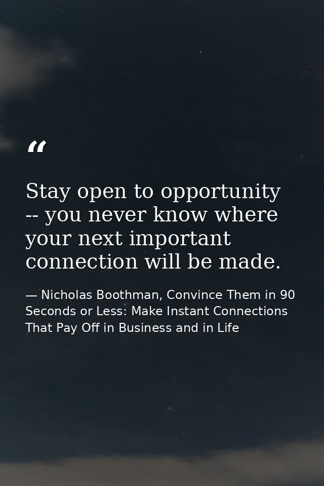 Stay open to opportunity -- you never know where your next important connection will be made. — Nicholas Boothman, Convince Them in 90 Seconds or Less: Make Instant Connections That Pay Off in Business and in Life