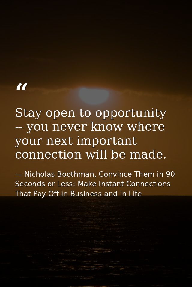Stay open to opportunity -- you never know where your next important connection will be made. — Nicholas Boothman, Convince Them in 90 Seconds or Less: Make Instant Connections That Pay Off in Business and in Life