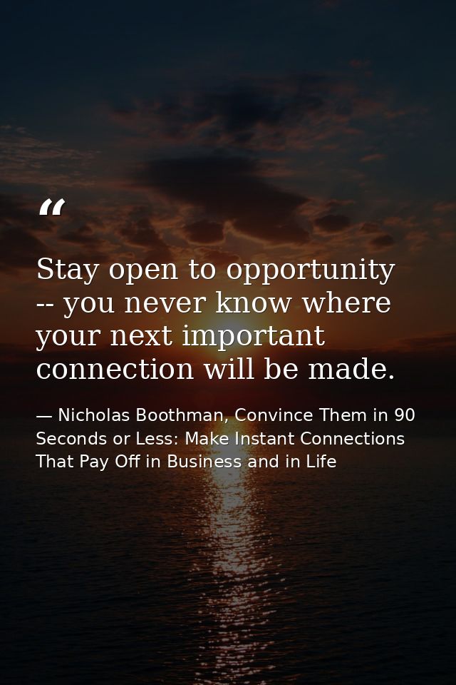 Stay open to opportunity -- you never know where your next important connection will be made. — Nicholas Boothman, Convince Them in 90 Seconds or Less: Make Instant Connections That Pay Off in Business and in Life
