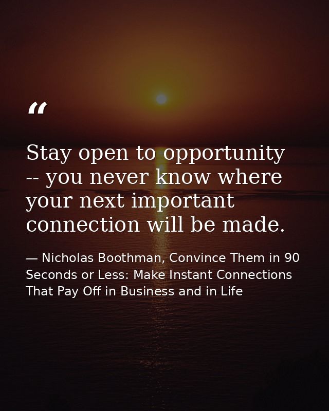 Stay open to opportunity -- you never know where your next important connection will be made. — Nicholas Boothman, Convince Them in 90 Seconds or Less: Make Instant Connections That Pay Off in Business and in Life
