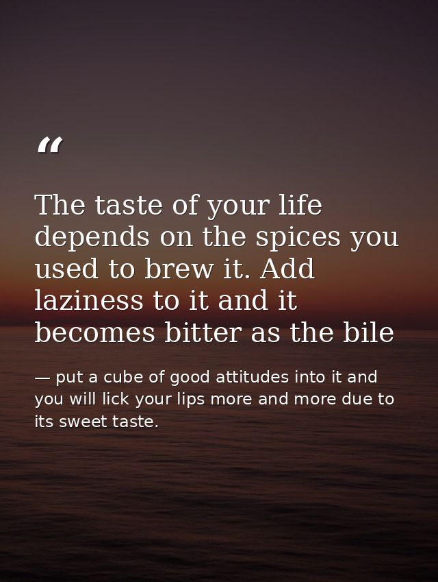 The taste of your life depends on the spices you used to brew it. Add laziness to it and it becomes bitter as the bile — put a cube of good attitudes into it and you will lick your lips more and more due to its sweet taste.