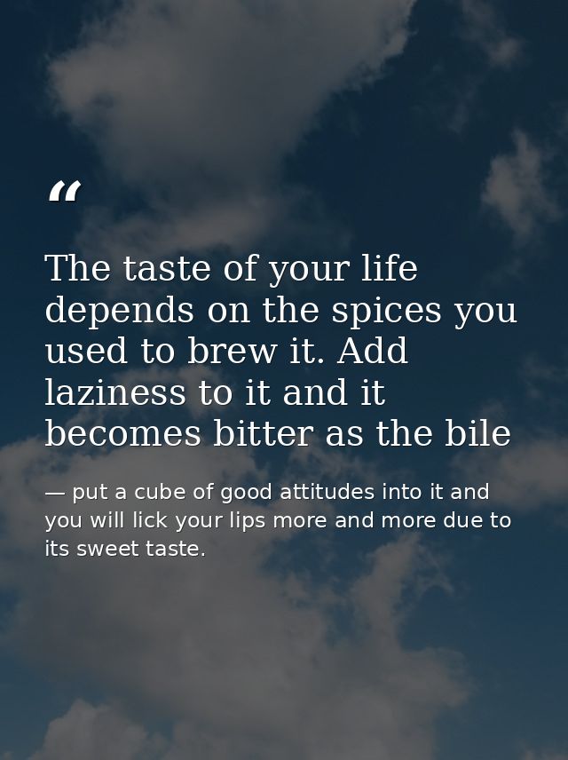 The taste of your life depends on the spices you used to brew it. Add laziness to it and it becomes bitter as the bile — put a cube of good attitudes into it and you will lick your lips more and more due to its sweet taste.
