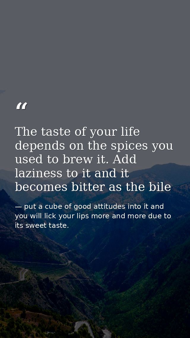 The taste of your life depends on the spices you used to brew it. Add laziness to it and it becomes bitter as the bile — put a cube of good attitudes into it and you will lick your lips more and more due to its sweet taste.