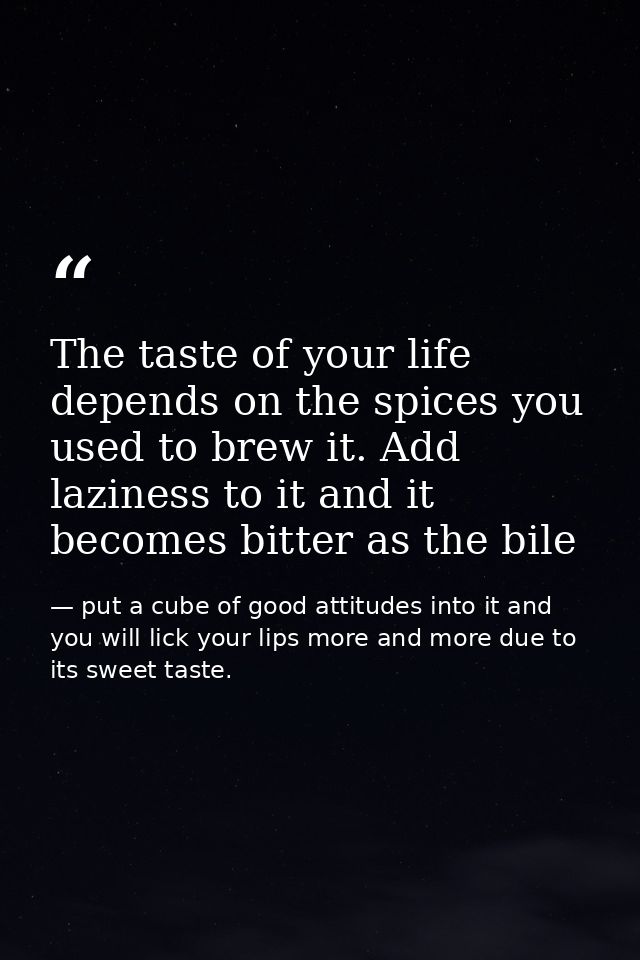 The taste of your life depends on the spices you used to brew it. Add laziness to it and it becomes bitter as the bile — put a cube of good attitudes into it and you will lick your lips more and more due to its sweet taste.