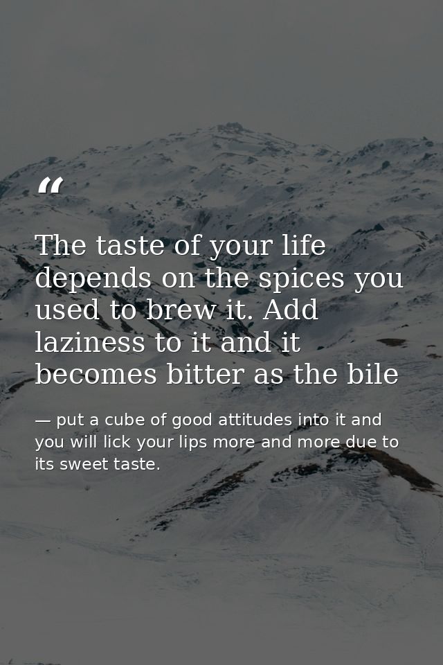 The taste of your life depends on the spices you used to brew it. Add laziness to it and it becomes bitter as the bile — put a cube of good attitudes into it and you will lick your lips more and more due to its sweet taste.