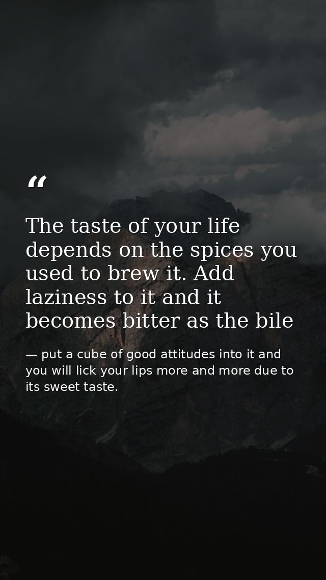 The taste of your life depends on the spices you used to brew it. Add laziness to it and it becomes bitter as the bile — put a cube of good attitudes into it and you will lick your lips more and more due to its sweet taste.