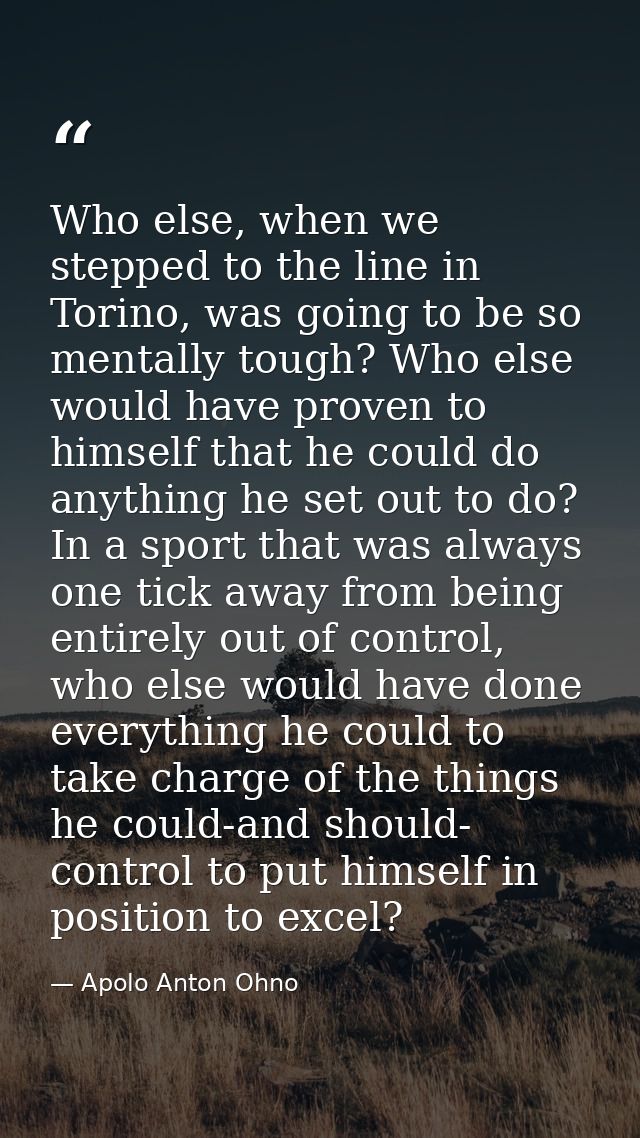 Who else, when we stepped to the line in Torino, was going to be so mentally tough? Who else would have proven to himsel — Apolo Anton Ohno